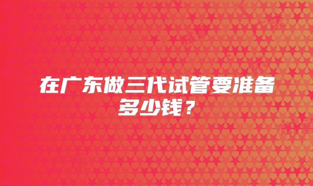 在广东做三代试管要准备多少钱？