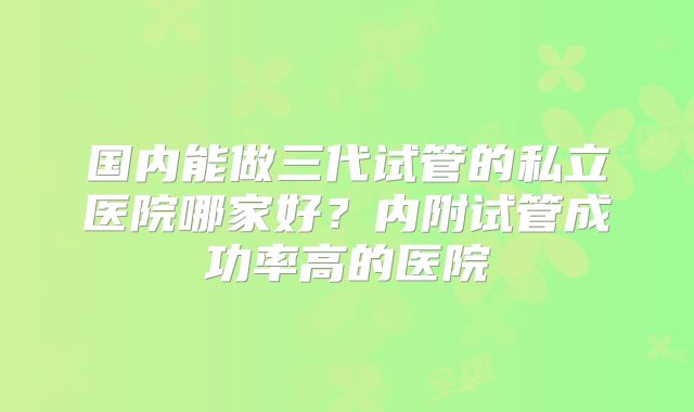 国内能做三代试管的私立医院哪家好？内附试管成功率高的医院