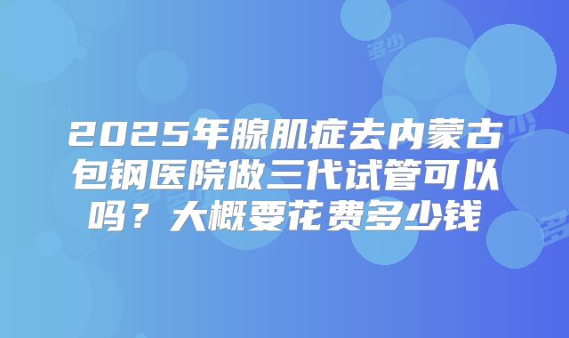 2025年腺肌症去内蒙古包钢医院做三代试管可以吗？大概要花费多少钱