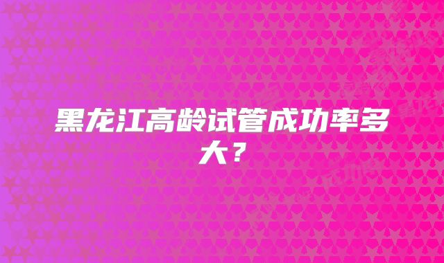 黑龙江高龄试管成功率多大？