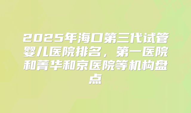 2025年海口第三代试管婴儿医院排名，第一医院和菁华和京医院等机构盘点