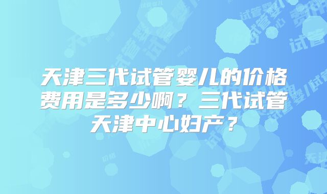 天津三代试管婴儿的价格费用是多少啊？三代试管天津中心妇产？