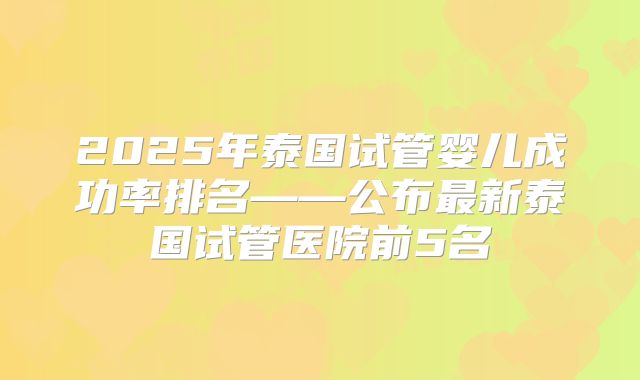 2025年泰国试管婴儿成功率排名——公布最新泰国试管医院前5名