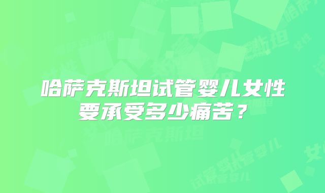 哈萨克斯坦试管婴儿女性要承受多少痛苦?