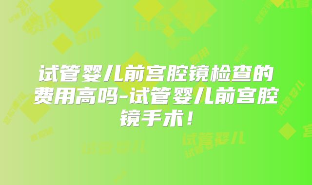 试管婴儿前宫腔镜检查的费用高吗-试管婴儿前宫腔镜手术！