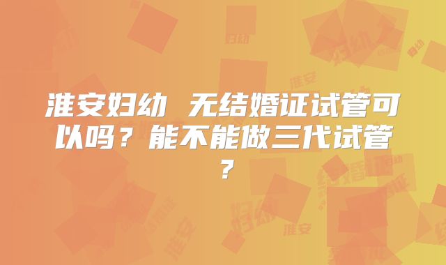 淮安妇幼 无结婚证试管可以吗?能不能做三代试管?