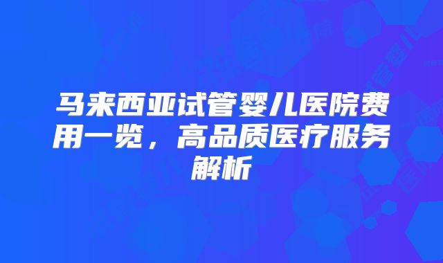 马来西亚试管婴儿医院费用一览，高品质医疗服务解析