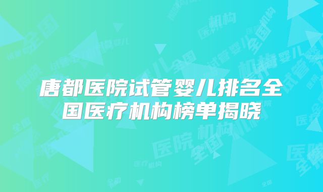 唐都医院试管婴儿排名全国医疗机构榜单揭晓