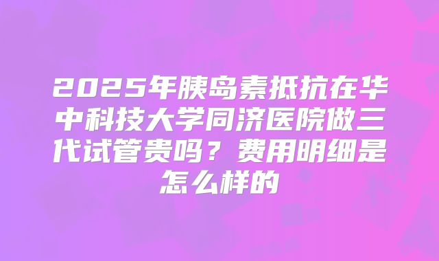 2025年胰岛素抵抗在华中科技大学同济医院做三代试管贵吗？费用明细是怎么样的