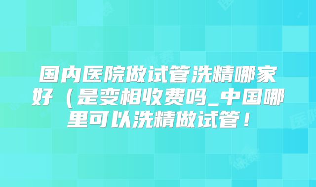 国内医院做试管洗精哪家好（是变相收费吗_中国哪里可以洗精做试管！