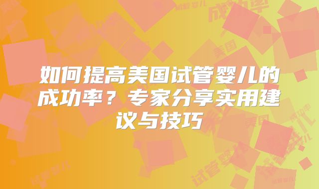 如何提高美国试管婴儿的成功率？专家分享实用建议与技巧