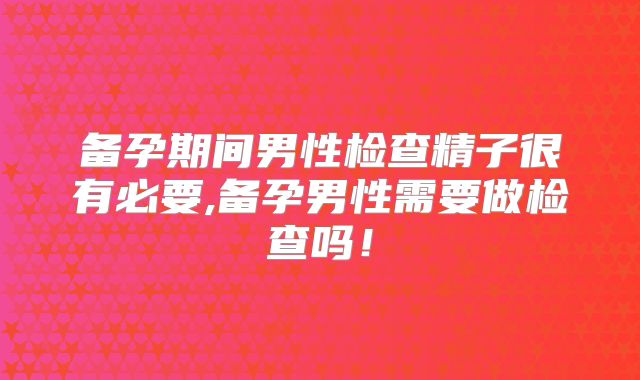 备孕期间男性检查精子很有必要,备孕男性需要做检查吗！