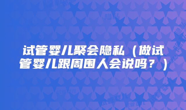 试管婴儿聚会隐私（做试管婴儿跟周围人会说吗？）