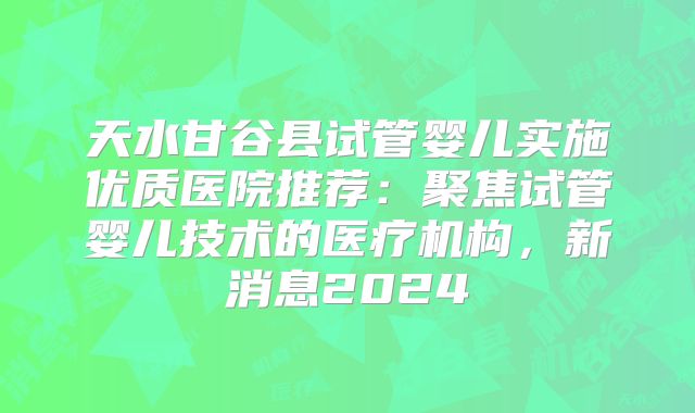 天水甘谷县试管婴儿实施优质医院推荐：聚焦试管婴儿技术的医疗机构，新消息2024