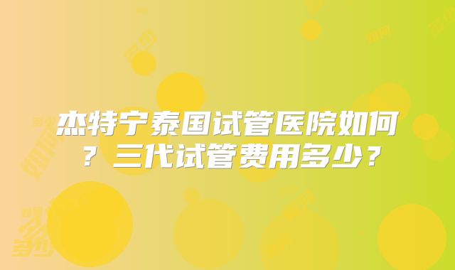 杰特宁泰国试管医院如何？三代试管费用多少？
