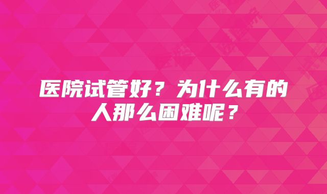 医院试管好?为什么有的人那么困难呢?