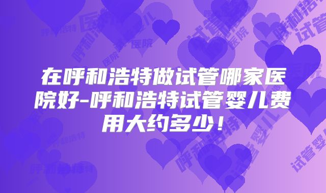 在呼和浩特做试管哪家医院好-呼和浩特试管婴儿费用大约多少!