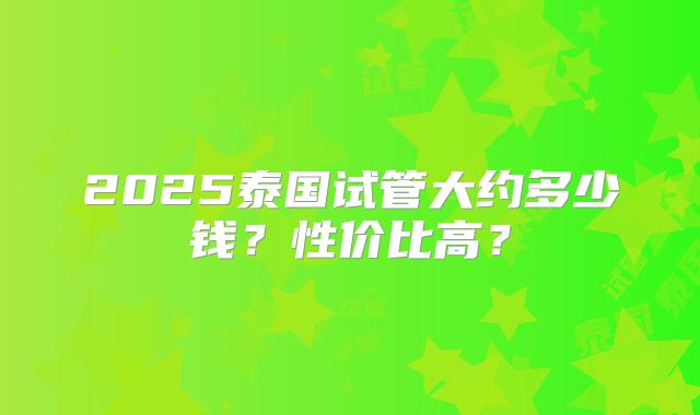 2025泰国试管大约多少钱？性价比高？