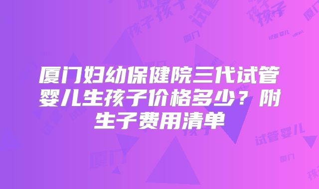 厦门妇幼保健院三代试管婴儿生孩子价格多少?附生子费用清单