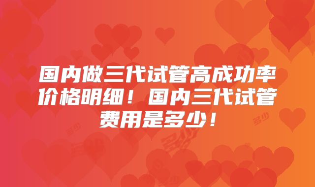 国内做三代试管高成功率价格明细！国内三代试管费用是多少！
