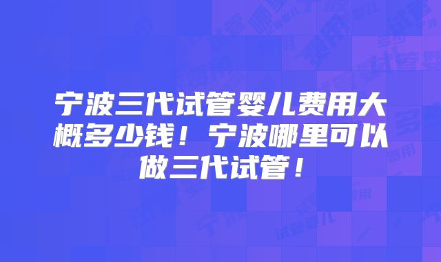 宁波三代试管婴儿费用大概多少钱！宁波哪里可以做三代试管！