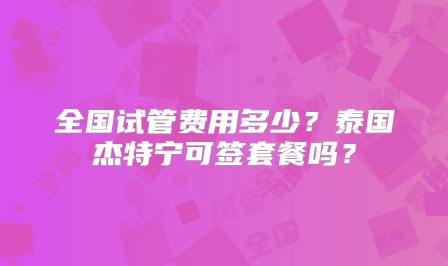 全国试管费用多少？泰国杰特宁可签套餐吗？