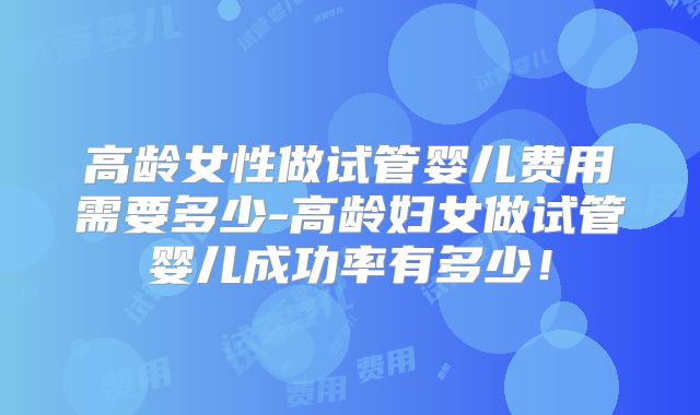 高龄女性做试管婴儿费用需要多少-高龄妇女做试管婴儿成功率有多少!