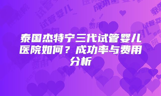 泰国杰特宁三代试管婴儿医院如何？成功率与费用分析
