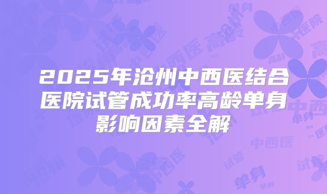2025年沧州中西医结合医院试管成功率高龄单身影响因素全解