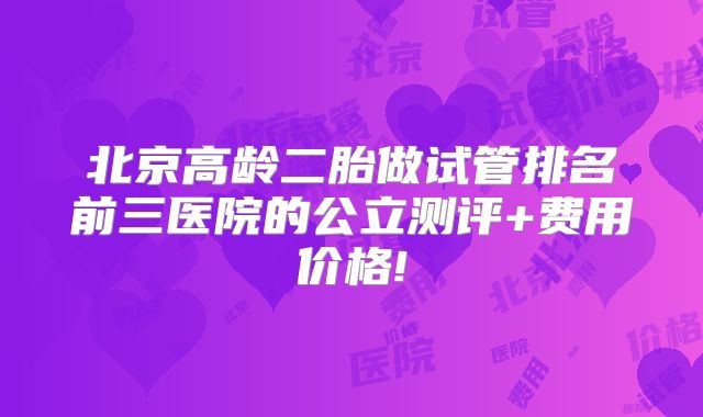北京高龄二胎做试管排名前三医院的公立测评+费用价格!