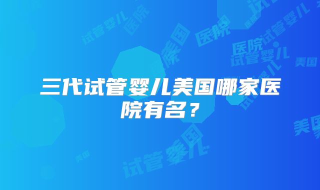 三代试管婴儿美国哪家医院有名？