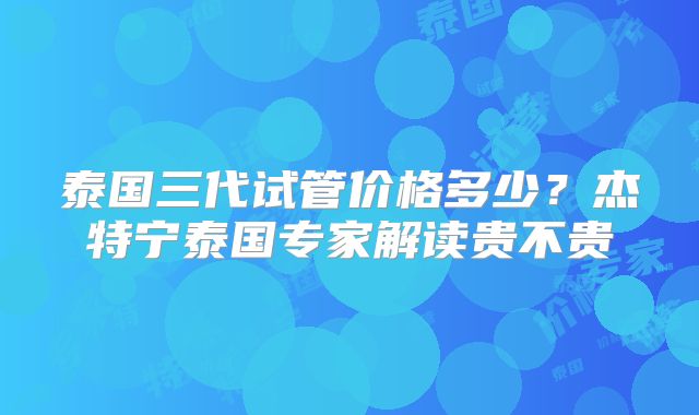 泰国三代试管价格多少？杰特宁泰国专家解读贵不贵