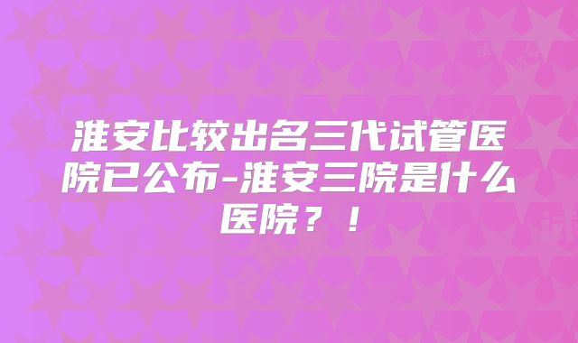 淮安比较出名三代试管医院已公布-淮安三院是什么医院？！