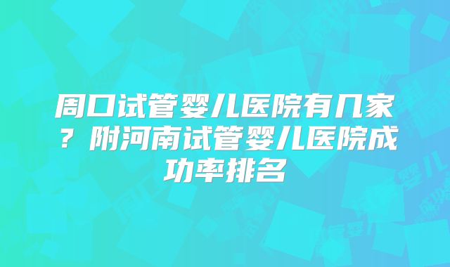 周口试管婴儿医院有几家？附河南试管婴儿医院成功率排名
