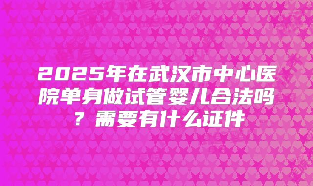 2025年在武汉市中心医院单身做试管婴儿合法吗?需要有什么证件