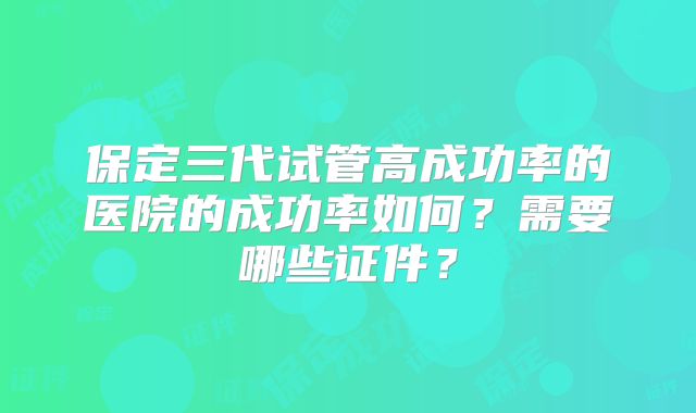 保定三代试管高成功率的医院的成功率如何？需要哪些证件？