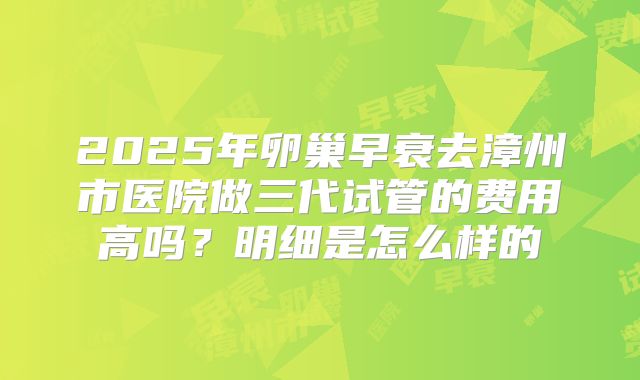 2025年卵巢早衰去漳州市医院做三代试管的费用高吗？明细是怎么样的