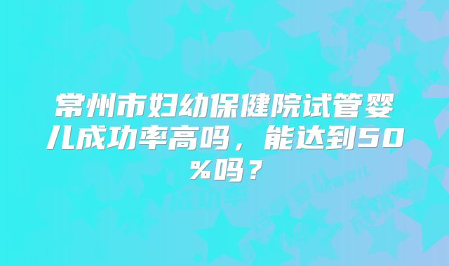 常州市妇幼保健院试管婴儿成功率高吗,能达到50%吗?