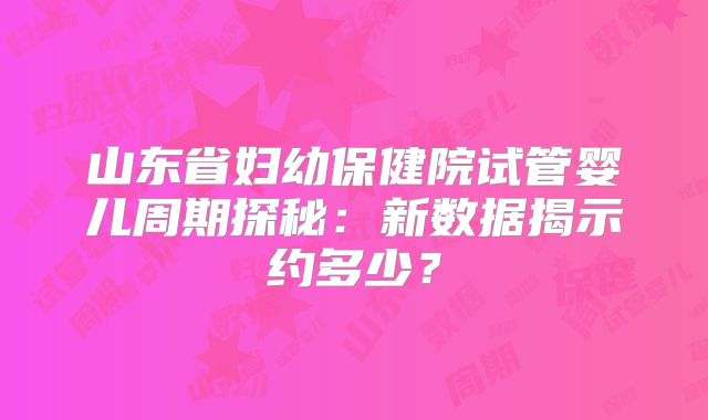 山东省妇幼保健院试管婴儿周期探秘:新数据揭示约多少?