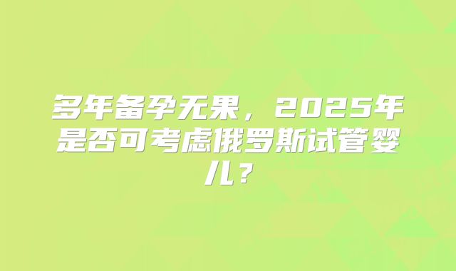 多年备孕无果,2025年是否可考虑俄罗斯试管婴儿?