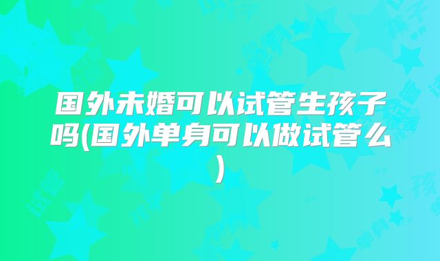 国外未婚可以试管生孩子吗(国外单身可以做试管么)