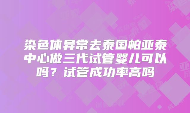 染色体异常去泰国帕亚泰中心做三代试管婴儿可以吗？试管成功率高吗