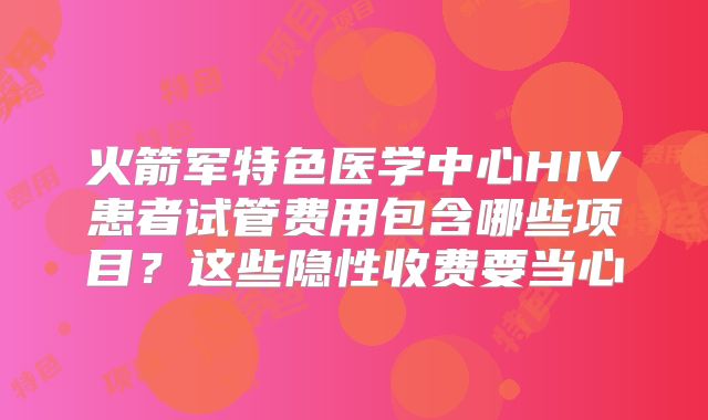 火箭军特色医学中心HIV患者试管费用包含哪些项目？这些隐性收费要当心