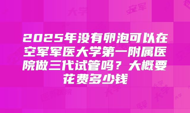 2025年没有卵泡可以在空军军医大学第一附属医院做三代试管吗?大概要花费多少钱