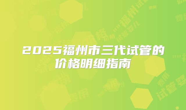2025福州市三代试管的价格明细指南