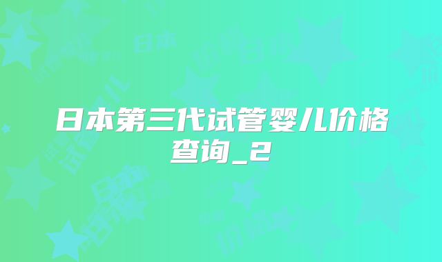 日本第三代试管婴儿价格查询_2