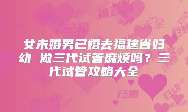 女未婚男已婚去福建省妇幼 做三代试管麻烦吗？三代试管攻略大全