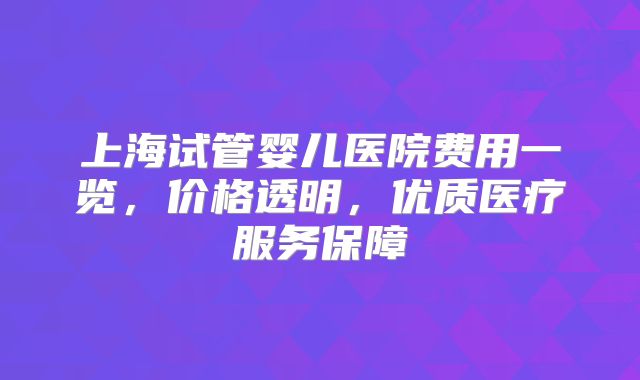 上海试管婴儿医院费用一览，价格透明，优质医疗服务保障