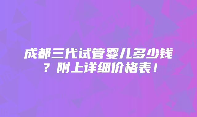 成都三代试管婴儿多少钱？附上详细价格表！