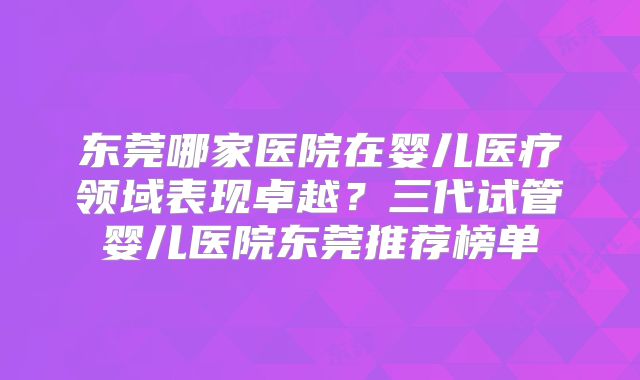 东莞哪家医院在婴儿医疗领域表现卓越?三代试管婴儿医院东莞推荐榜单